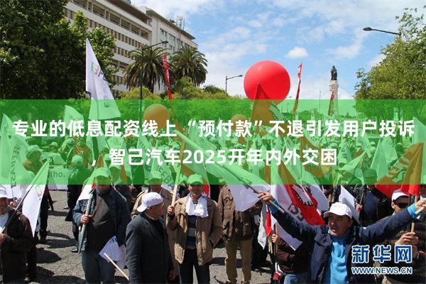 专业的低息配资线上 “预付款”不退引发用户投诉，智己汽车2025开年内外交困