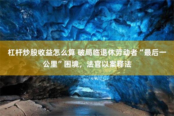 杠杆炒股收益怎么算 破局临退休劳动者“最后一公里”困境，法官以案释法