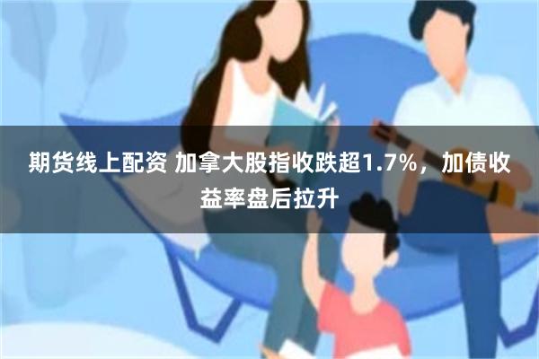 期货线上配资 加拿大股指收跌超1.7%，加债收益率盘后拉升