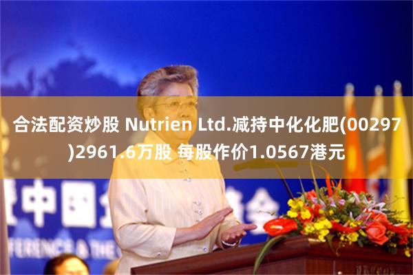 合法配资炒股 Nutrien Ltd.减持中化化肥(00297)2961.6万股 每股作价1.0567港元