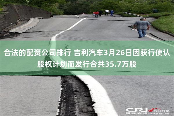 合法的配资公司排行 吉利汽车3月26日因获行使认股权计划而发行合共35.7万股