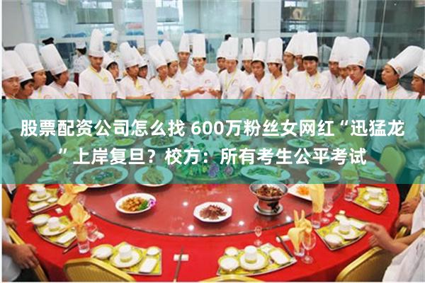 股票配资公司怎么找 600万粉丝女网红“迅猛龙”上岸复旦？校方：所有考生公平考试
