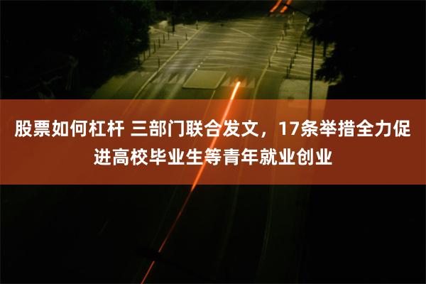 股票如何杠杆 三部门联合发文，17条举措全力促进高校毕业生等青年就业创业