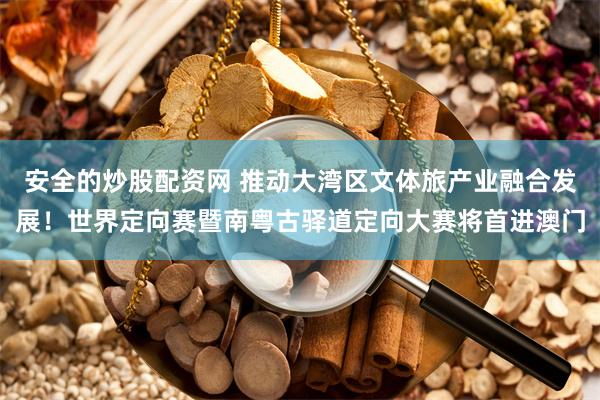 安全的炒股配资网 推动大湾区文体旅产业融合发展！世界定向赛暨南粤古驿道定向大赛将首进澳门