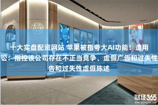 十大实盘配资网站 苹果被指夸大AI功能！遭用户集体诉讼：指控该公司存在不正当竞争、虚假广告和过失性虚假陈述