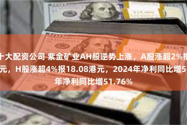 十大配资公司 紫金矿业AH股逆势上涨，A股涨超2%报17.99元，H股涨超4%报18.08港元，2024年净利同比增51.76%