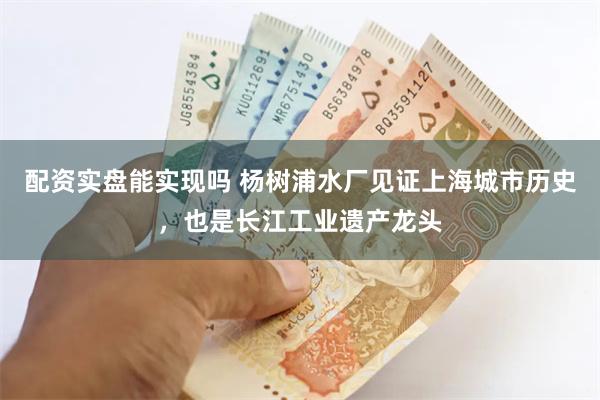 配资实盘能实现吗 杨树浦水厂见证上海城市历史，也是长江工业遗产龙头