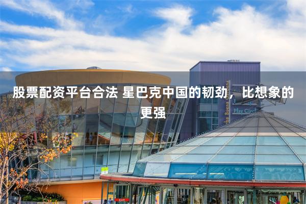 股票配资平台合法 星巴克中国的韧劲，比想象的更强