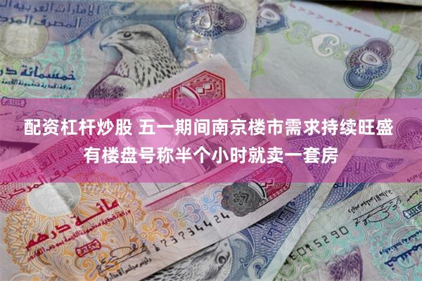 配资杠杆炒股 五一期间南京楼市需求持续旺盛 有楼盘号称半个小时就卖一套房