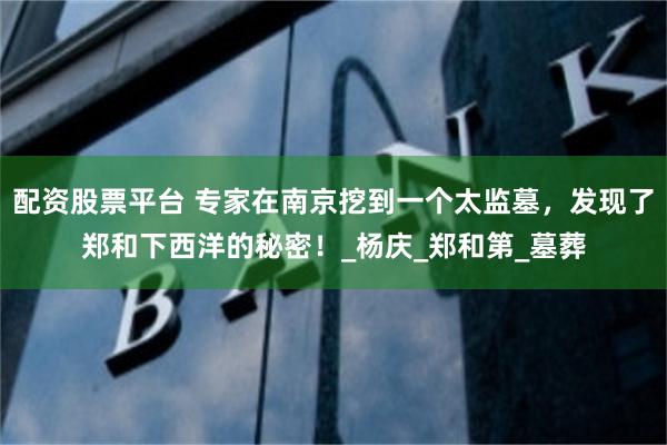 配资股票平台 专家在南京挖到一个太监墓，发现了郑和下西洋的秘密！_杨庆_郑和第_墓葬