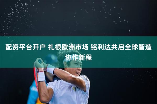 配资平台开户 扎根欧洲市场 铭利达共启全球智造协作新程