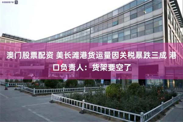 澳门股票配资 美长滩港货运量因关税暴跌三成 港口负责人：货架要空了