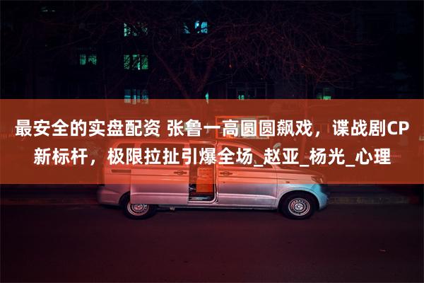 最安全的实盘配资 张鲁一高圆圆飙戏，谍战剧CP新标杆，极限拉扯引爆全场_赵亚_杨光_心理
