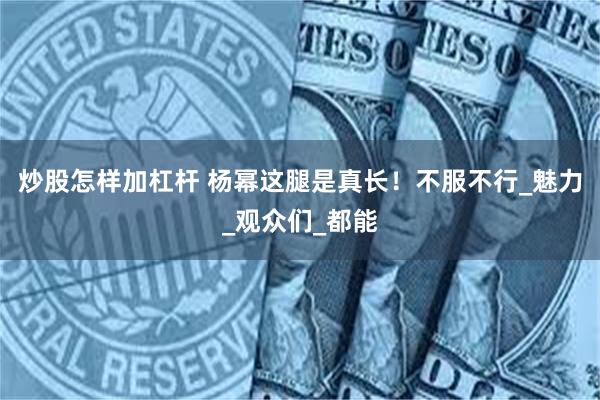炒股怎样加杠杆 杨幂这腿是真长！不服不行_魅力_观众们_都能