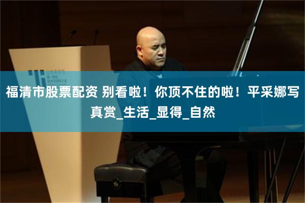 福清市股票配资 别看啦！你顶不住的啦！平采娜写真赏_生活_显得_自然