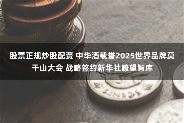 股票正规炒股配资 中华酒载誉2025世界品牌莫干山大会 战略签约新华社瞭望智库