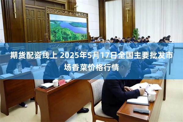 期货配资线上 2025年5月17日全国主要批发市场香菜价格行情
