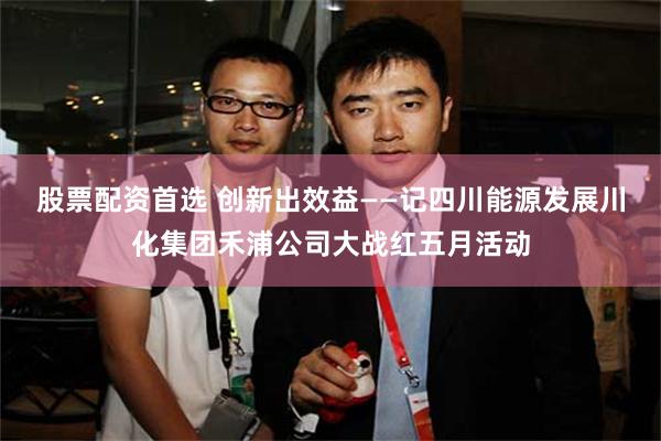 股票配资首选 创新出效益——记四川能源发展川化集团禾浦公司大战红五月活动