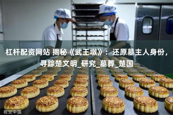 杠杆配资网站 揭秘《武王墩》：还原墓主人身份，寻踪楚文明_研究_墓葬_楚国