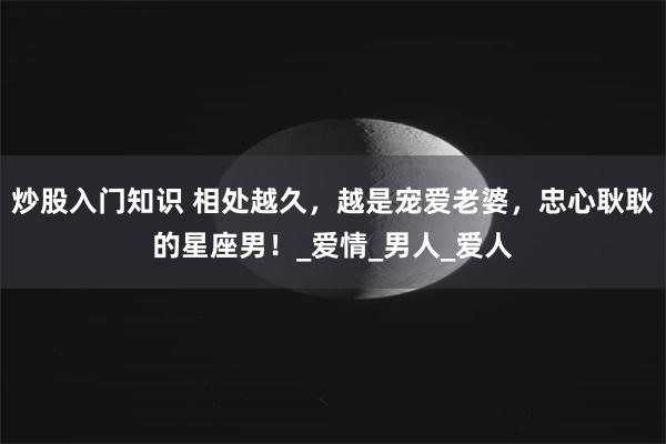 炒股入门知识 相处越久，越是宠爱老婆，忠心耿耿的星座男！_爱情_男人_爱人
