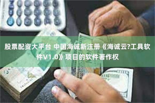 股票配资大平台 中国海诚新注册《海诚云?工具软件V1.0》项目的软件著作权