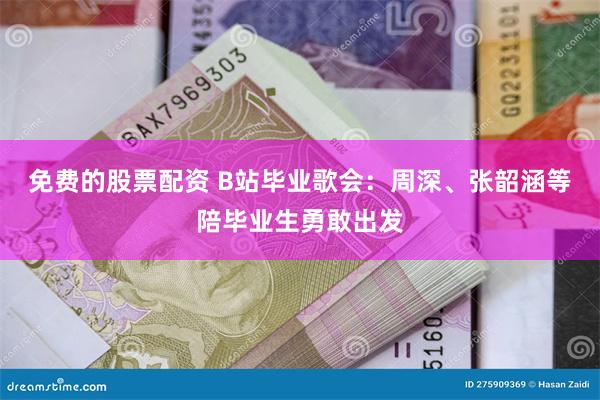 免费的股票配资 B站毕业歌会：周深、张韶涵等陪毕业生勇敢出发