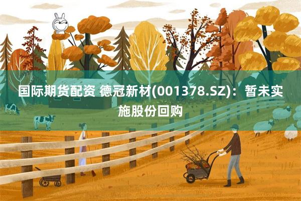 国际期货配资 德冠新材(001378.SZ)：暂未实施股份回购