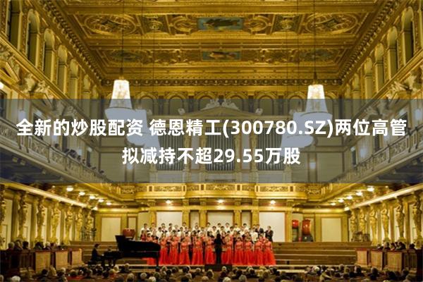 全新的炒股配资 德恩精工(300780.SZ)两位高管拟减持不超29.55万股