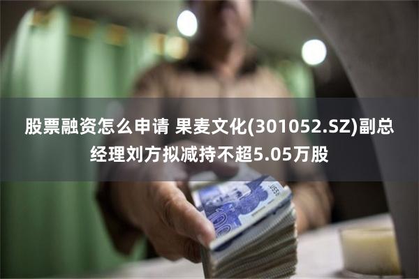 股票融资怎么申请 果麦文化(301052.SZ)副总经理刘方拟减持不超5.05万股
