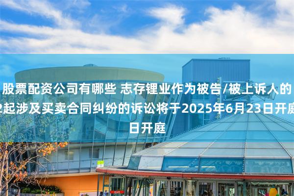 股票配资公司有哪些 志存锂业作为被告/被上诉人的2起涉及买卖合同纠纷的诉讼将于2025年6月23日开庭