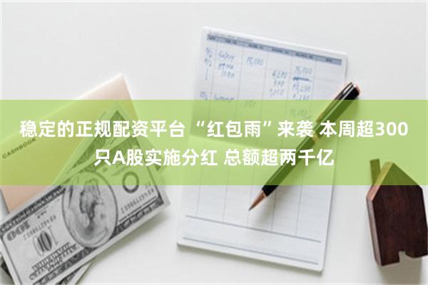 稳定的正规配资平台 “红包雨”来袭 本周超300只A股实施分红 总额超两千亿