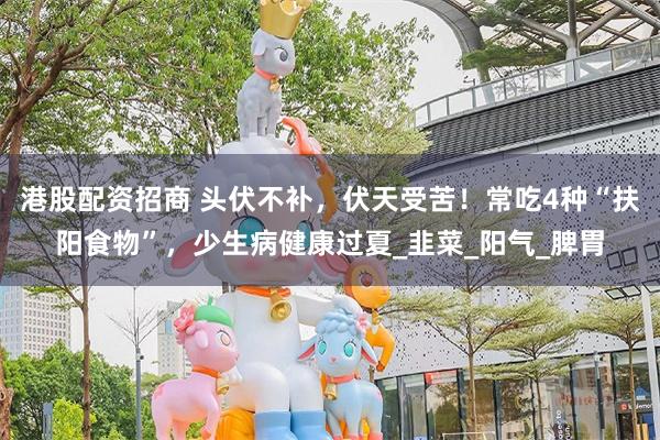 港股配资招商 头伏不补，伏天受苦！常吃4种“扶阳食物”，少生病健康过夏_韭菜_阳气_脾胃