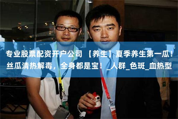 专业股票配资开户公司 【养生】夏季养生第一瓜！丝瓜清热解毒，全身都是宝！_人群_色斑_血热型