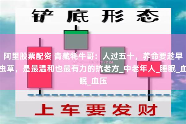 阿里股票配资 青藏牦牛哥：人过五十，养命要趁早！虫草，是最温和也最有力的抗老方_中老年人_睡眠_血压
