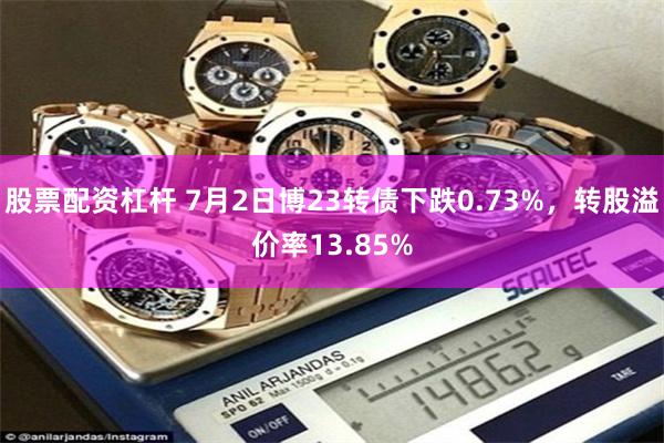 股票配资杠杆 7月2日博23转债下跌0.73%，转股溢价率13.85%