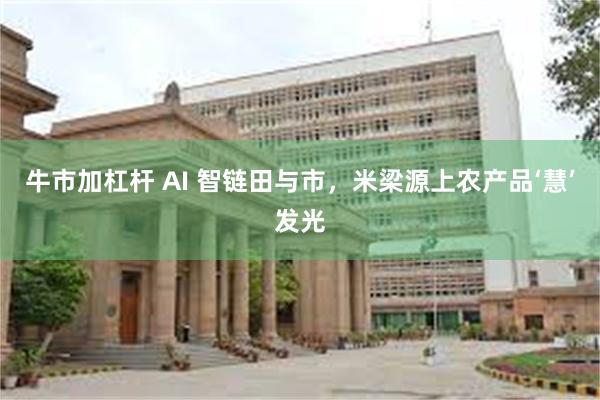 牛市加杠杆 AI 智链田与市，米梁源上农产品‘慧’发光
