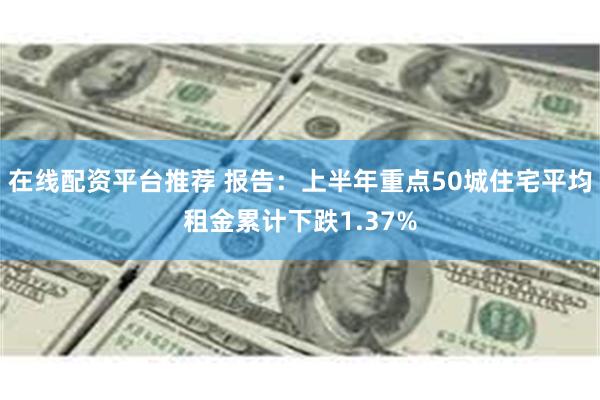 在线配资平台推荐 报告：上半年重点50城住宅平均租金累计下跌1.37%