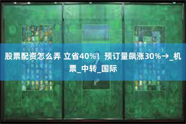 股票配资怎么弄 立省40%！预订量飙涨30%→_机票_中转_国际