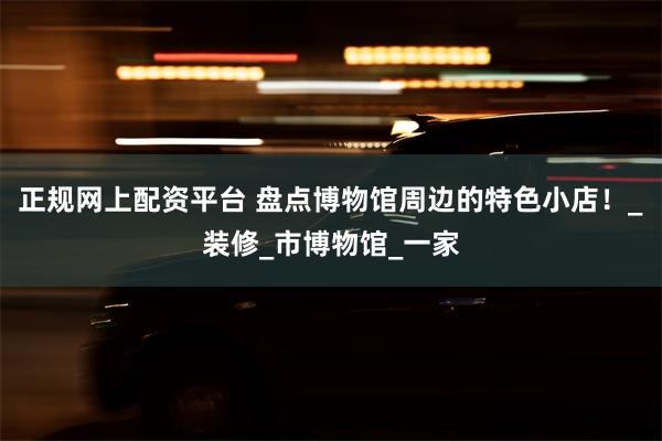 正规网上配资平台 盘点博物馆周边的特色小店！_装修_市博物馆_一家