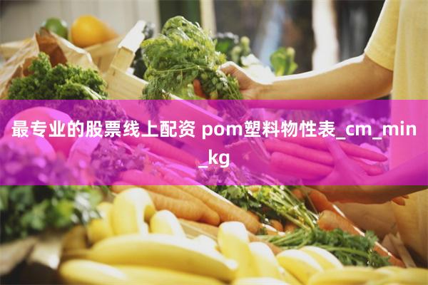 最专业的股票线上配资 pom塑料物性表_cm_min_kg