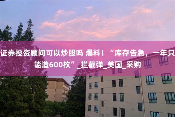 证券投资顾问可以炒股吗 爆料！“库存告急，一年只能造600枚”_拦截弹_美国_采购