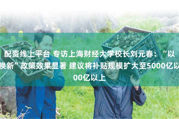 配资线上平台 专访上海财经大学校长刘元春：“以旧换新”政策效果显著 建议将补贴规模扩大至5000亿以上