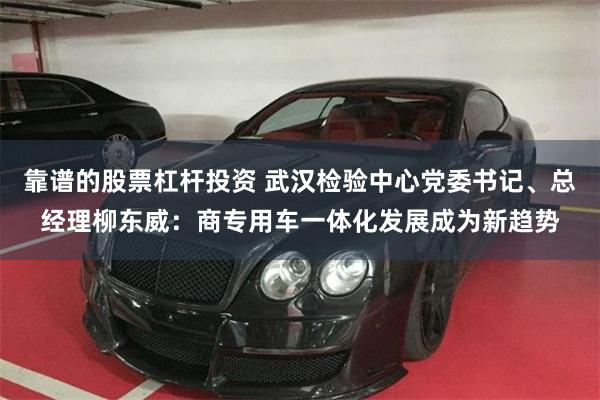 靠谱的股票杠杆投资 武汉检验中心党委书记、总经理柳东威：商专用车一体化发展成为新趋势