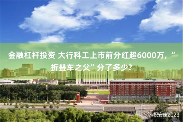 金融杠杆投资 大行科工上市前分红超6000万, “折叠车之父”分了多少?
