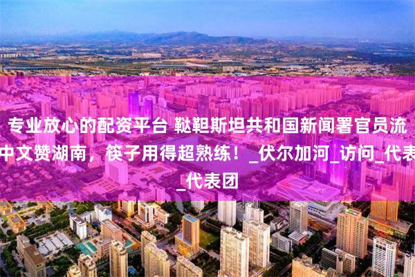 专业放心的配资平台 鞑靼斯坦共和国新闻署官员流利中文赞湖南，筷子用得超熟练！_伏尔加河_访问_代表团