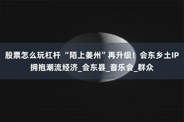 股票怎么玩杠杆 “陌上姜州”再升级！会东乡土IP拥抱潮流经济_会东县_音乐会_群众