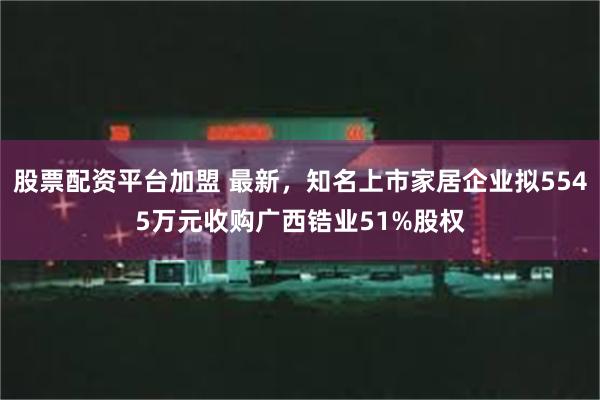 股票配资平台加盟 最新，知名上市家居企业拟5545万元收购广西锆业51%股权