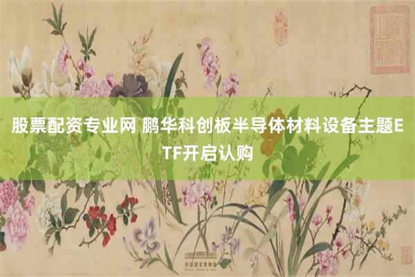 股票配资专业网 鹏华科创板半导体材料设备主题ETF开启认购