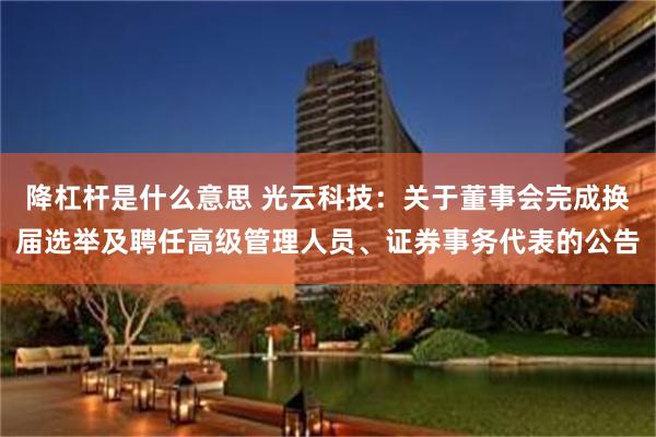 降杠杆是什么意思 光云科技:关于董事会完成换届选举及聘任高级管理人员、证券事务代表的公告
