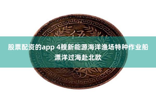 股票配资的app 4艘新能源海洋渔场特种作业船漂洋过海赴北欧